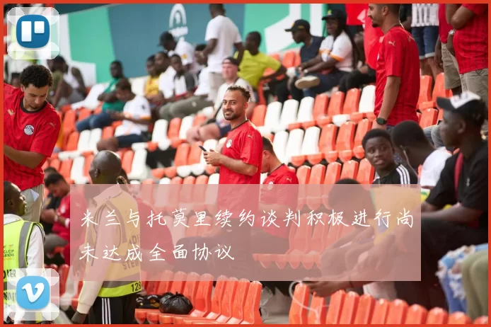 米兰与托莫里续约谈判积极进行尚未达成全面协议