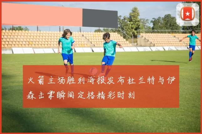 火箭主场胜利海报发布杜兰特与伊森击掌瞬间定格精彩时刻