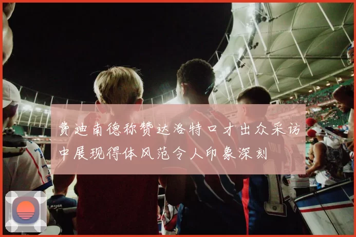 费迪南德称赞达洛特口才出众采访中展现得体风范令人印象深刻