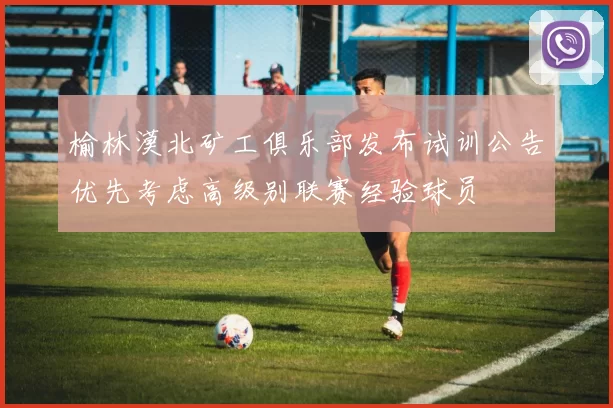 榆林漠北矿工俱乐部发布试训公告优先考虑高级别联赛经验球员