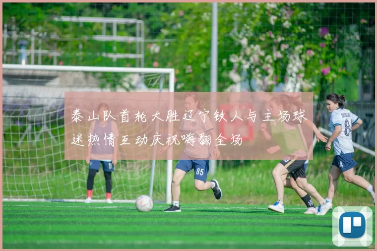 泰山队首轮大胜辽宁铁人与主场球迷热情互动庆祝嗨翻全场