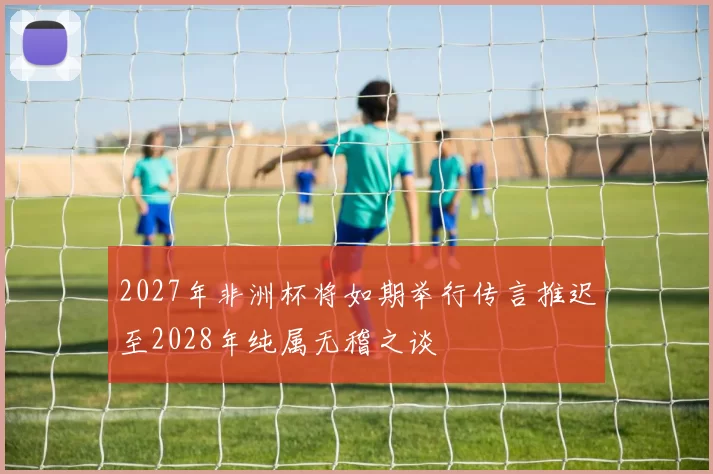2027年非洲杯将如期举行传言推迟至2028年纯属无稽之谈