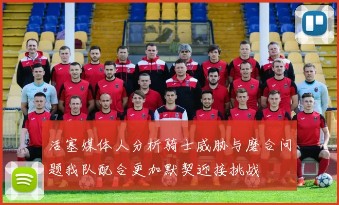 活塞媒体人分析骑士威胁与磨合问题我队配合更加默契迎接挑战
