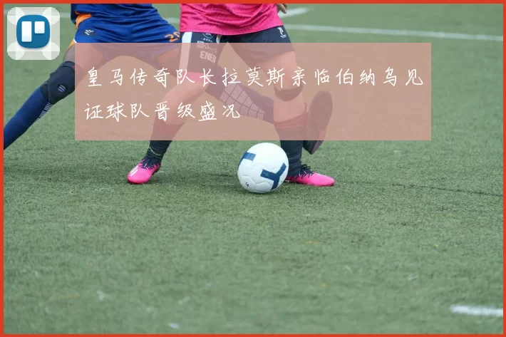 皇马传奇队长拉莫斯亲临伯纳乌见证球队晋级盛况