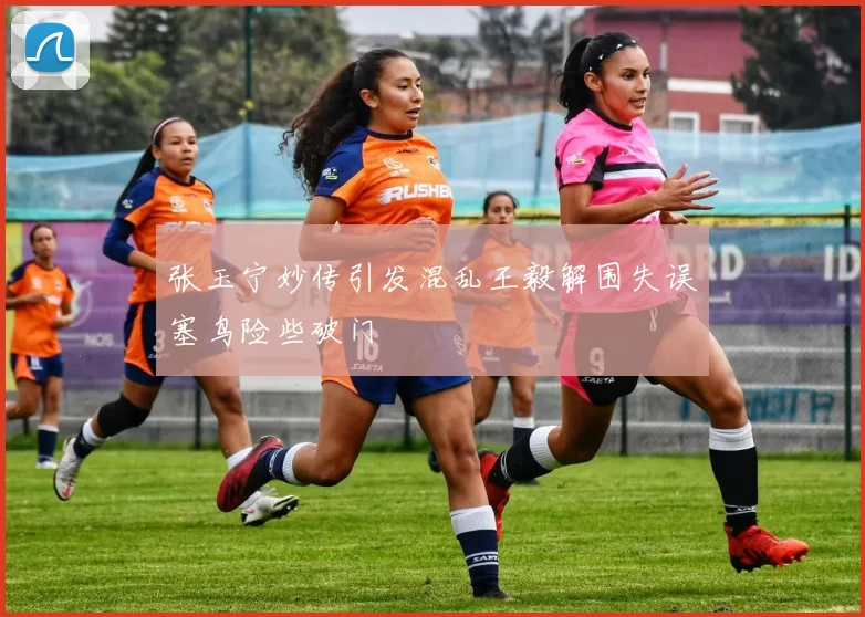 张玉宁妙传引发混乱王毅解围失误塞鸟险些破门