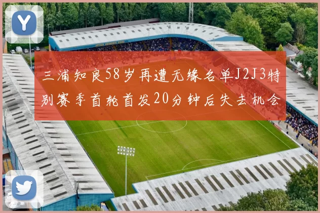 三浦知良58岁再遭无缘名单J2J3特别赛季首轮首发20分钟后失去机会