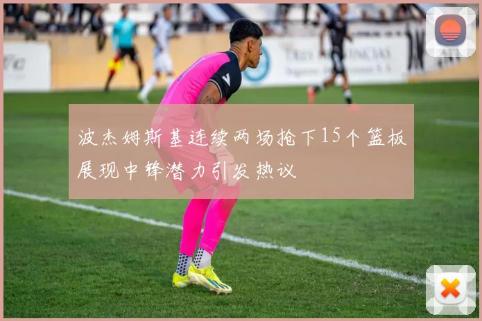 波杰姆斯基连续两场抢下15个篮板展现中锋潜力引发热议