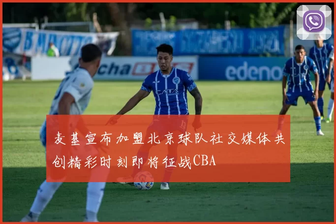 麦基宣布加盟北京球队社交媒体共创精彩时刻即将征战CBA