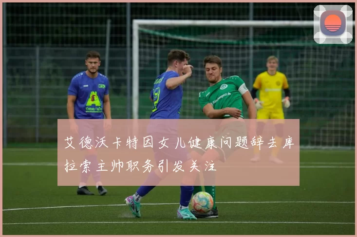 艾德沃卡特因女儿健康问题辞去库拉索主帅职务引发关注