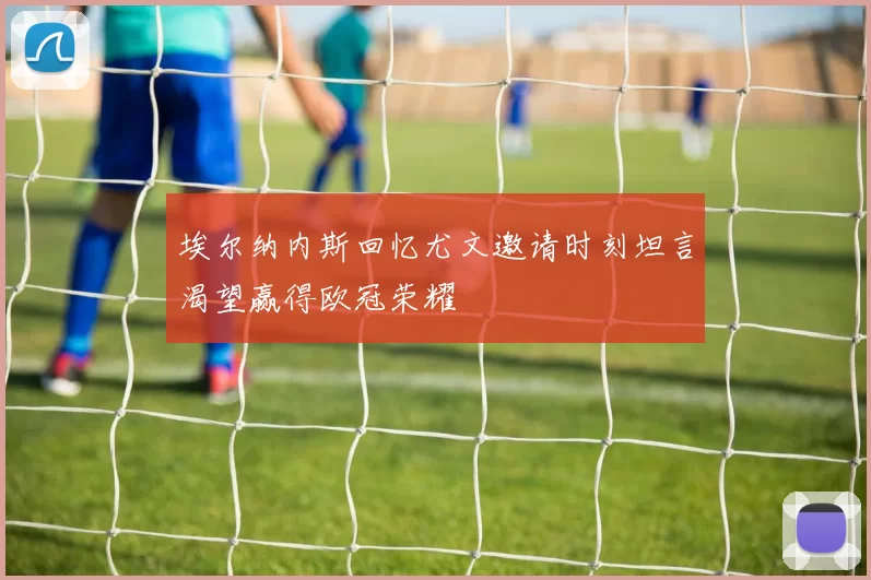 埃尔纳内斯回忆尤文邀请时刻坦言渴望赢得欧冠荣耀