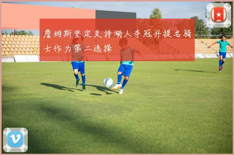 詹姆斯坚定支持湖人夺冠并提名骑士作为第二选择