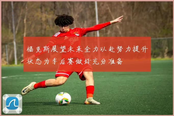 福克斯展望未来全力以赴努力提升状态为季后赛做好充分准备