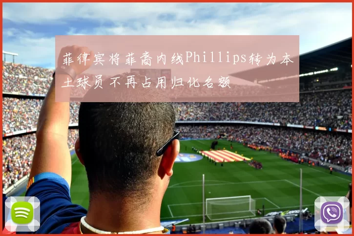 菲律宾将菲裔内线Phillips转为本土球员不再占用归化名额