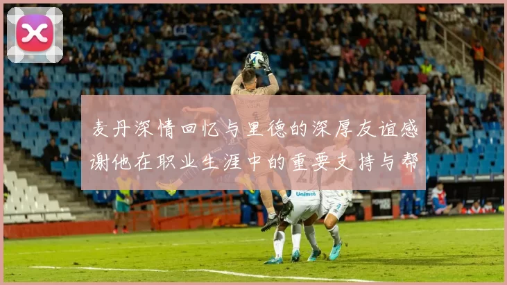 麦丹深情回忆与里德的深厚友谊感谢他在职业生涯中的重要支持与帮助