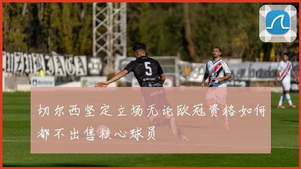 切尔西坚定立场无论欧冠资格如何都不出售核心球员