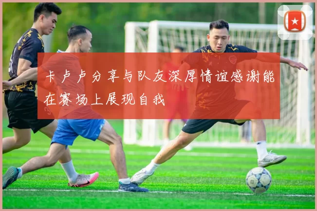 卡卢卢分享与队友深厚情谊感谢能在赛场上展现自我