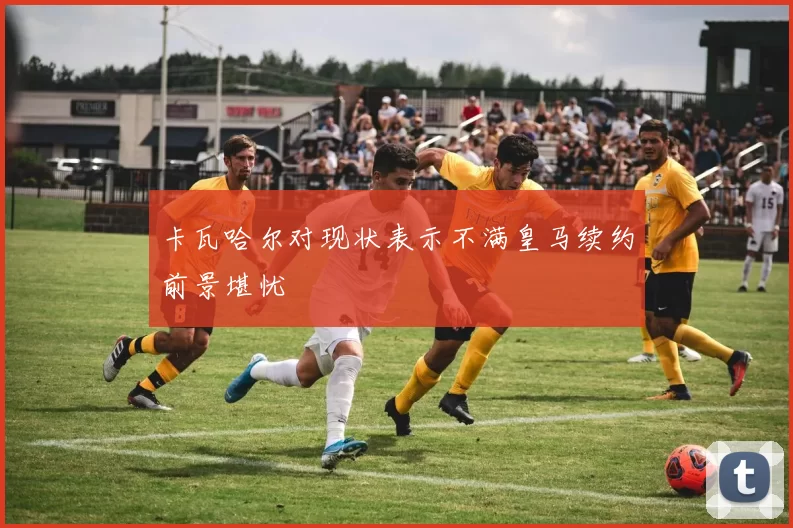 卡瓦哈尔对现状表示不满皇马续约前景堪忧